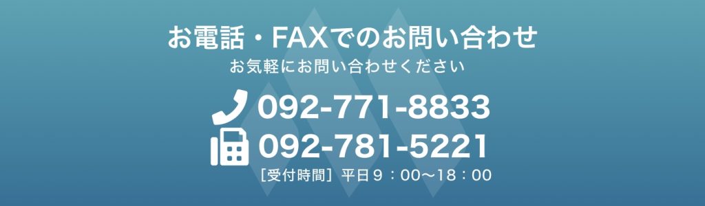 お電話・FAXでのお問い合わせ お気軽にお問い合わせください (電話)092-771-8833 (FAX)092-781-5221 ［受付時間］平日９：00〜18：00