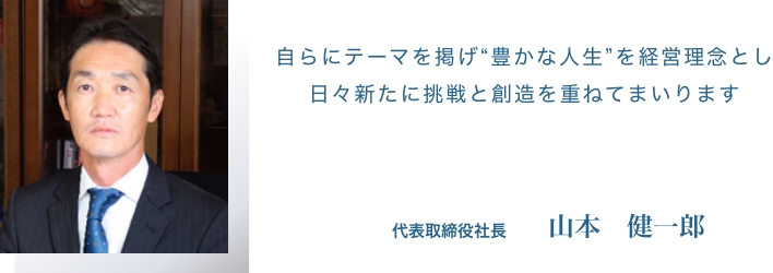 自らにテーマを掲げ“豊かな人生”を経営理念とし日々新たに挑戦と創造を重ねてまいります 代表取締役社長　山本　健一郎