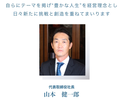自らにテーマを掲げ“豊かな人生”を経営理念とし日々新たに挑戦と創造を重ねてまいります 代表取締役社長　山本　健一郎